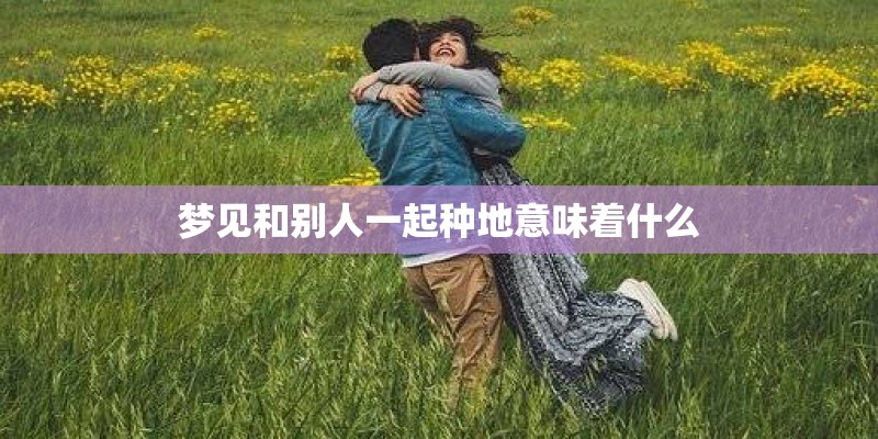 梦见和别人一起种地意味着什么 梦见和别人一起种地意味着什么