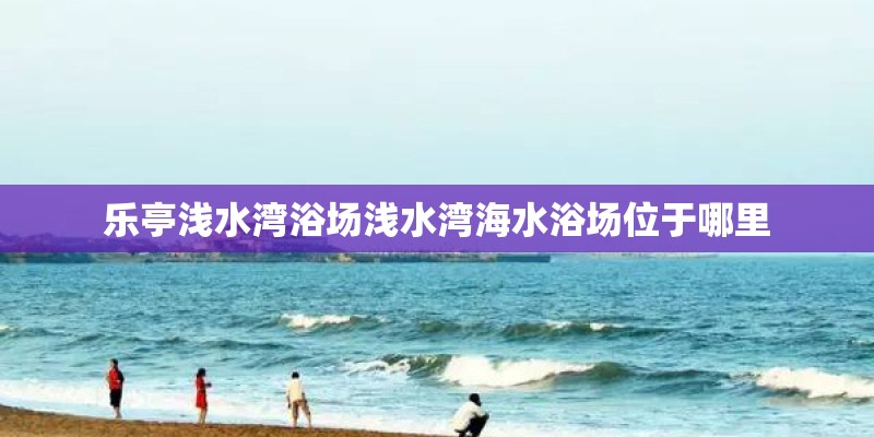 乐亭浅水湾浴场浅水湾海水浴场位于哪里