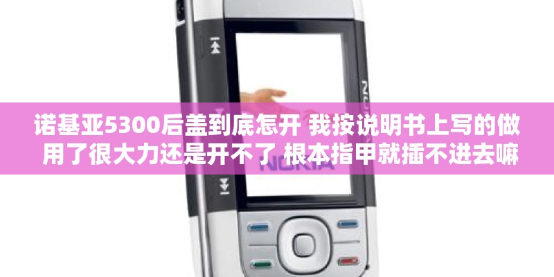 诺基亚5300后盖到底怎开 我按说明书上写的做 用了很大力还是开不了 根本指甲就插不进去嘛