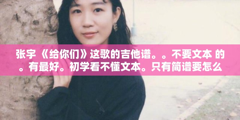 张宇 《给你们》这歌的吉他谱。。不要文本 的。有最好。初学看不懂文本。只有简谱要怎么能转换六线谱